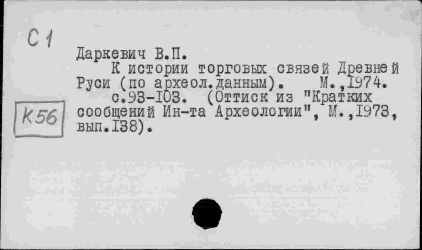 ﻿Ci
к5б
Даркевич В.П.
К истории торговых связей Древней Руси (по археол.данным) •	М. ,1974.
с.93-103. (Оттиск из "Кратких сообщений Ин-та Археологии", М.,1973, вып.138).